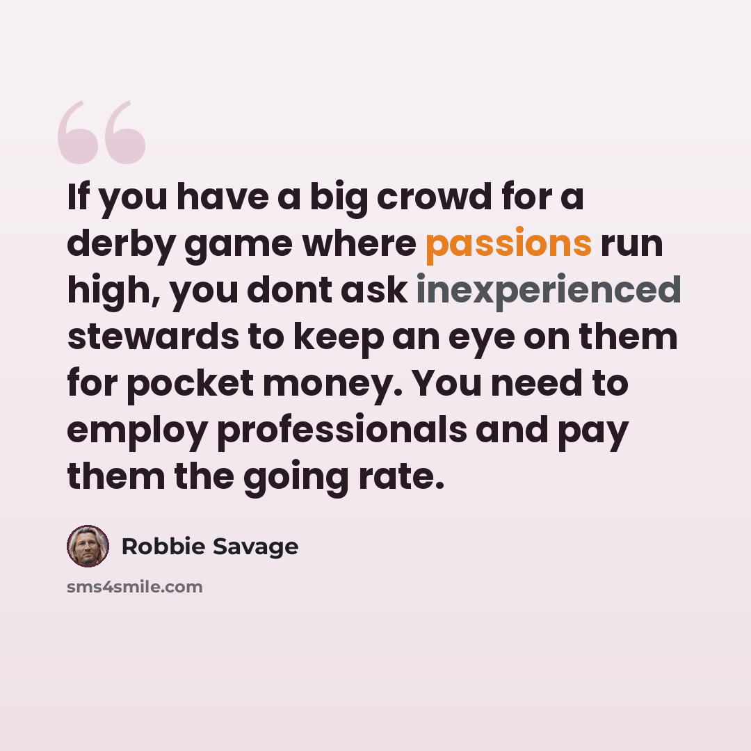 “If you have a big crowd for a derby game where passions run high, you dont ask inexperienced stewards to keep an eye on them for pocket money. You need to employ professionals and pay them the going rate.” quote by Robbie Savage