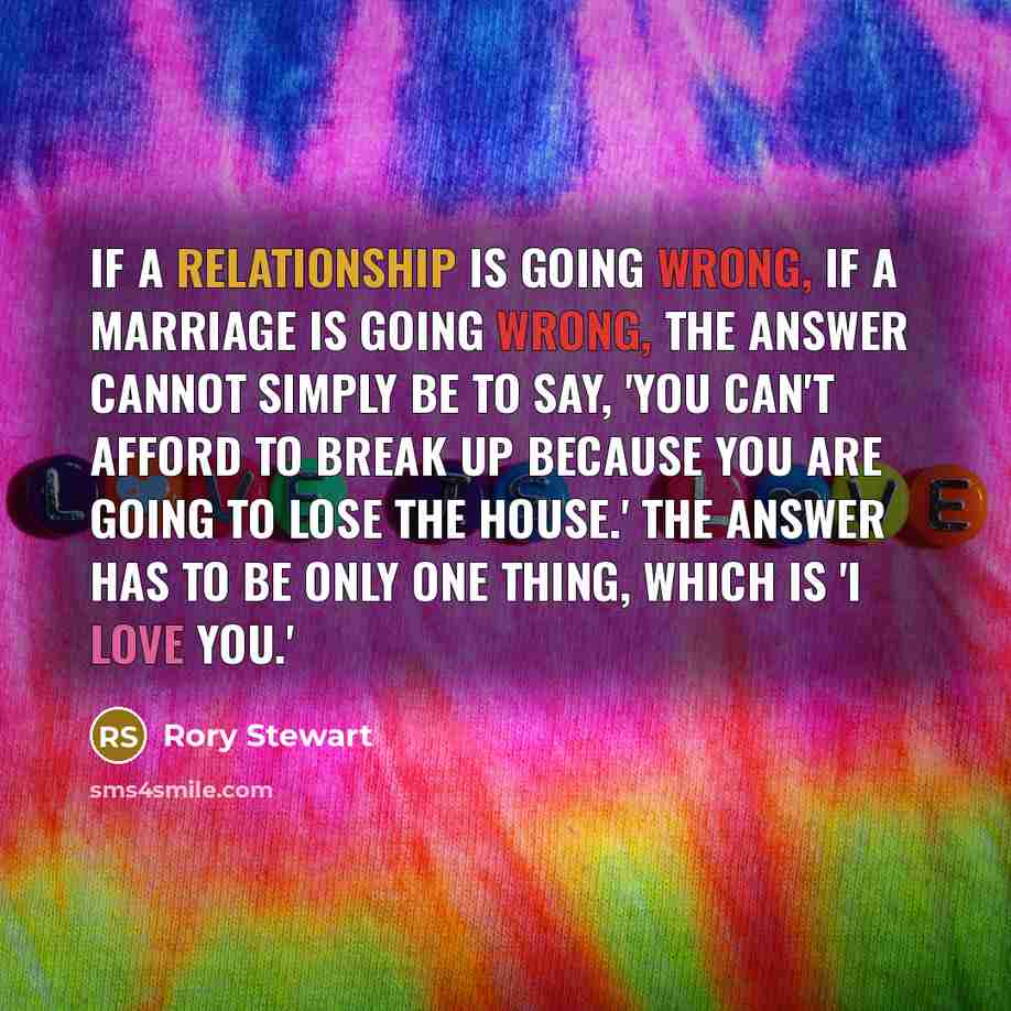 “If a relationship is going wrong, if a marriage is going wrong, the answer cannot simply be to say, 'You can't afford to break up because you are going to lose the house.' The answer has to be only one thing, which is 'I love you.'” quote by Rory Stewart