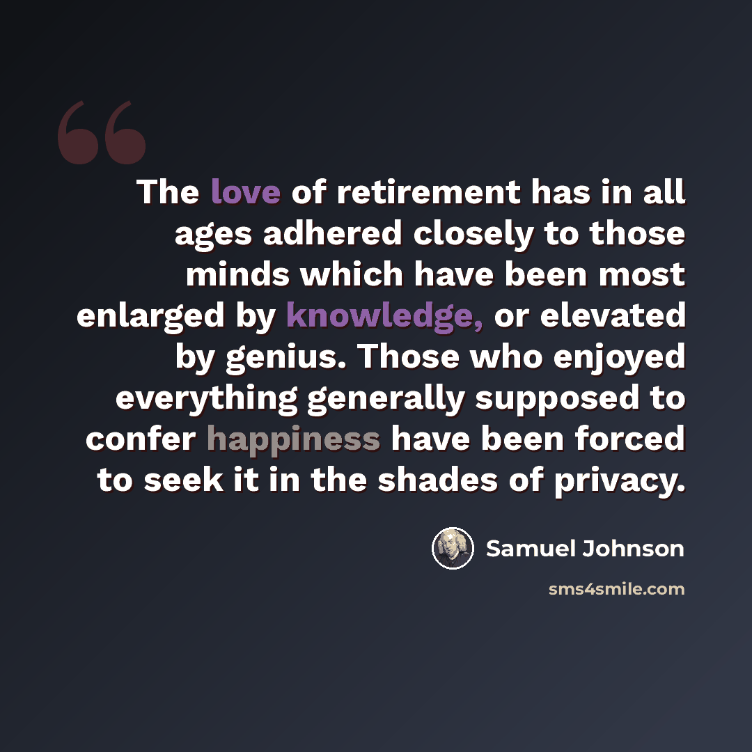 “The love of retirement has in all ages adhered closely to those minds which have been most enlarged by knowledge, or elevated by genius. Those who enjoyed everything generally supposed to confer happiness have been forced to seek it in the shades of privacy.” quote by Samuel Johnson