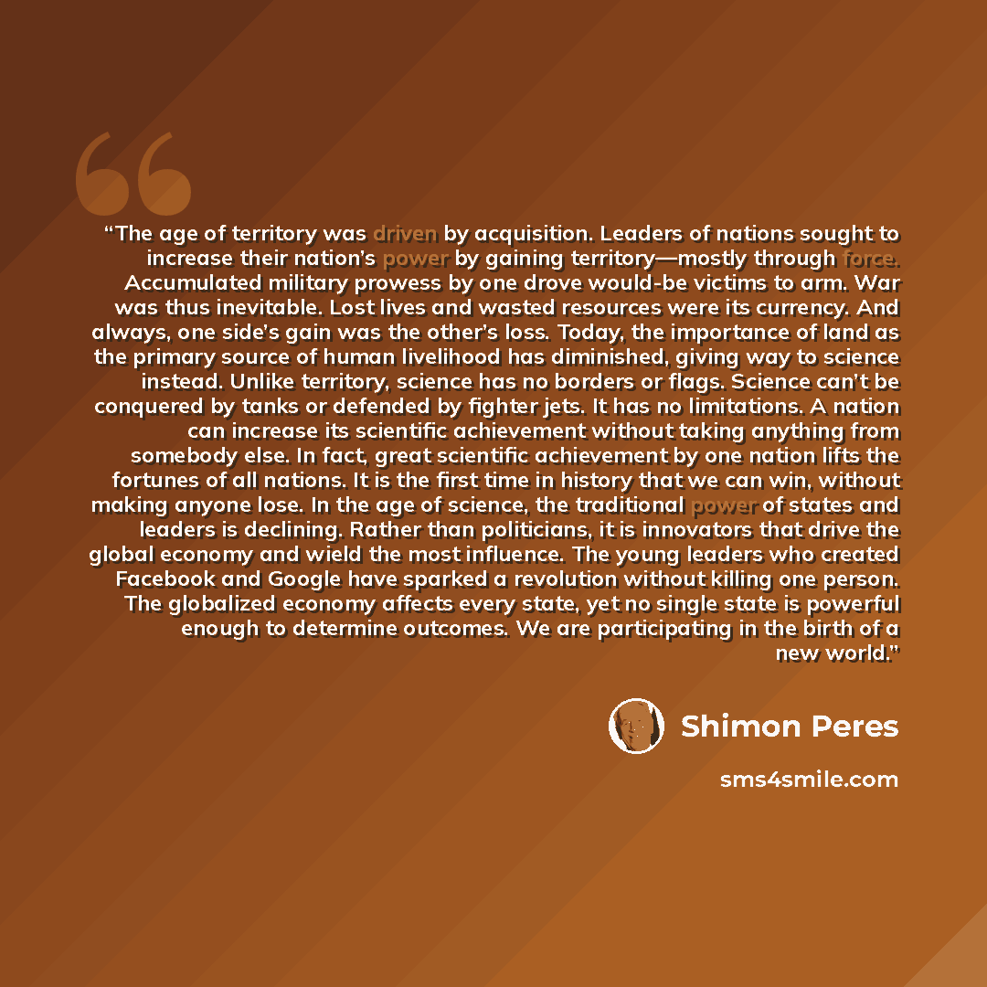 “The age of territory was driven by acquisition. Leaders of nations sought to increase their nation’s power by gaining territory—mostly through force. Accumulated military prowess by one drove would-be victims to arm. War was thus inevitable. Lost lives and wasted resources were its currency. And…” quote by Shimon Peres