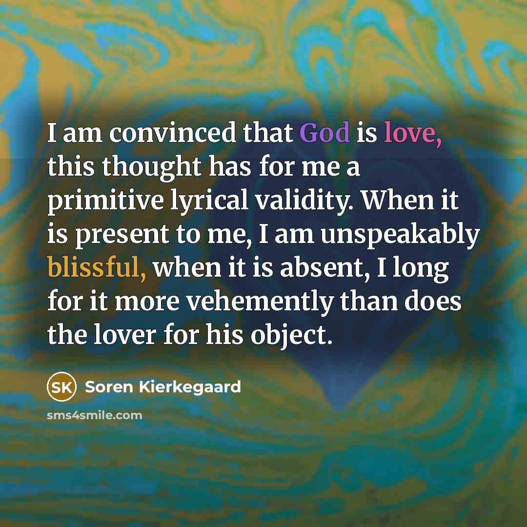 “I am convinced that God is love, this thought has for me a primitive lyrical validity. When it is present to me, I am unspeakably blissful, when it is absent, I long for it more vehemently than does the lover for his object.” quote by Soren Kierkegaard