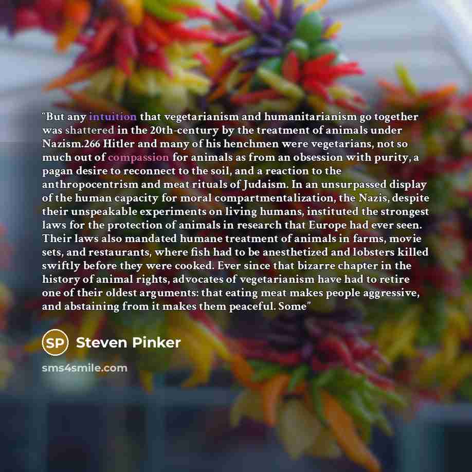 “But any intuition that vegetarianism and humanitarianism go together was shattered in the 20th-century by the treatment of animals under Nazism.266 Hitler and many of his henchmen were vegetarians, not so much out of compassion for animals as from an obsession with purity, a pagan desire to…” quote by Steven Pinker
