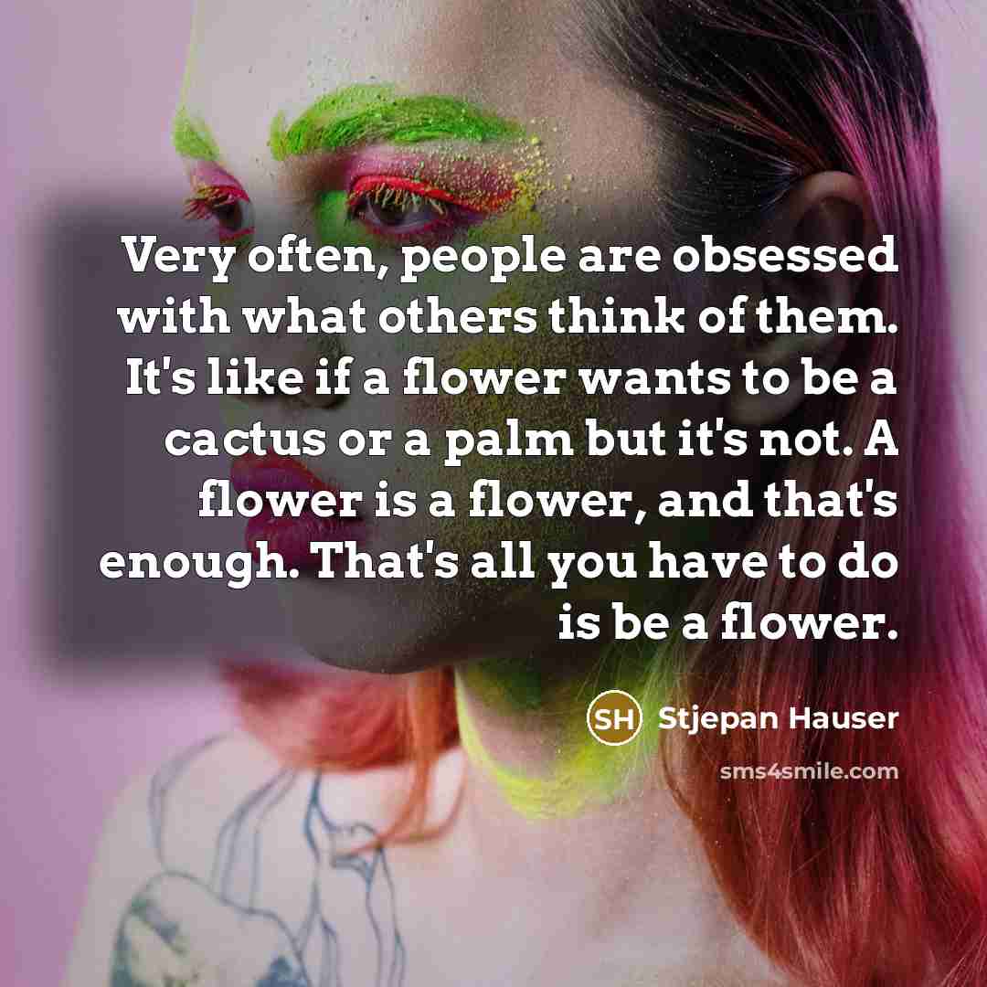 “Very often, people are obsessed with what others think of them. It's like if a flower wants to be a cactus or a palm but it's not. A flower is a flower, and that's enough. That's all you have to do is be a flower.” quote by Stjepan Hauser