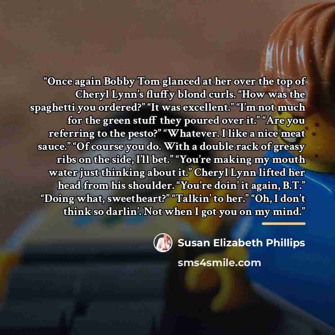 “Once again Bobby Tom glanced at her over the top of Cheryl Lynn’s fluffy blond curls. “How was the spaghetti you ordered?” “It was excellent.” “I’m not much for the green stuff they poured over it.” “Are you referring to the pesto?” “Whatever. I like a nice meat sauce.” “Of course you do. With a…” quote by Susan Elizabeth Phillips