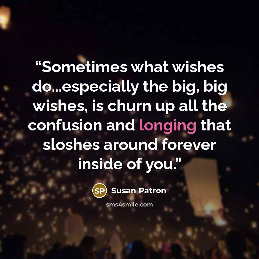 “Sometimes what wishes do...especially the big, big wishes, is churn up all the confusion and longing that sloshes around forever inside of you.” quote by Susan Patron
