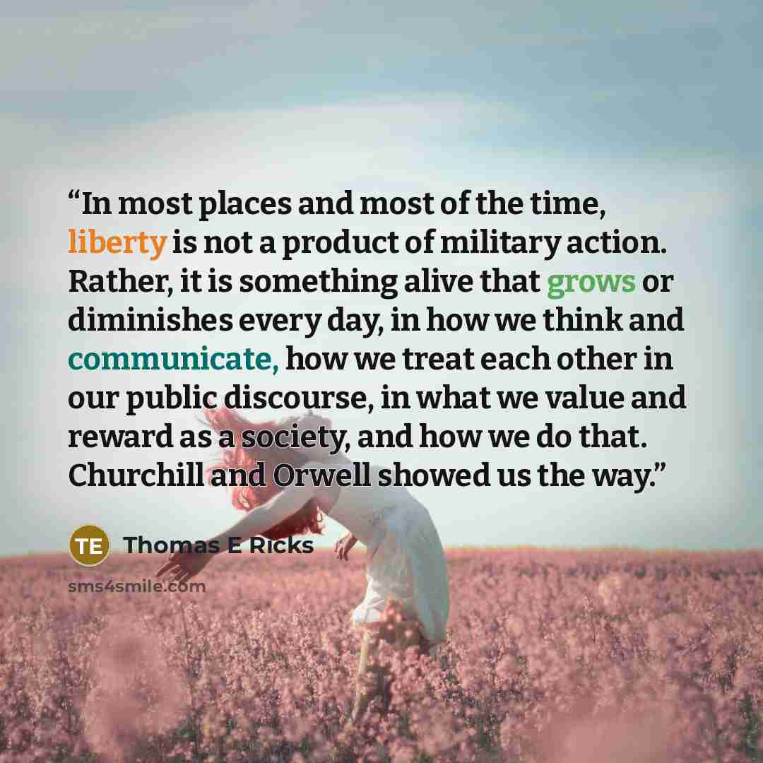 “In most places and most of the time, liberty is not a product of military action. Rather, it is something alive that grows or diminishes every day, in how we think and communicate, how we treat each other in our public discourse, in what we value and reward as a society, and how we do that…” quote by Thomas E Ricks