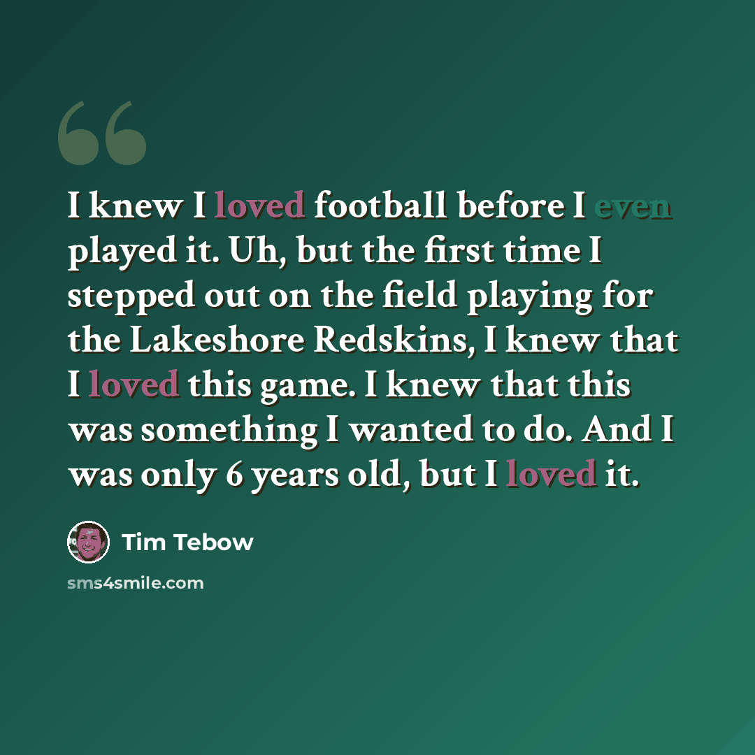 “I knew I loved football before I even played it. Uh, but the first time I stepped out on the field playing for the Lakeshore Redskins, I knew that I loved this game. I knew that this was something I wanted to do. And I was only 6 years old, but I loved it.” quote by Tim Tebow
