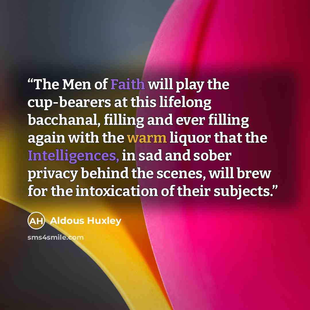“The Men of Faith will play the cup-bearers at this lifelong bacchanal, filling and ever filling again with the warm liquor that the Intelligences, in sad and sober privacy behind the scenes, will brew for the intoxication of their subjects.” quote by Aldous Huxley