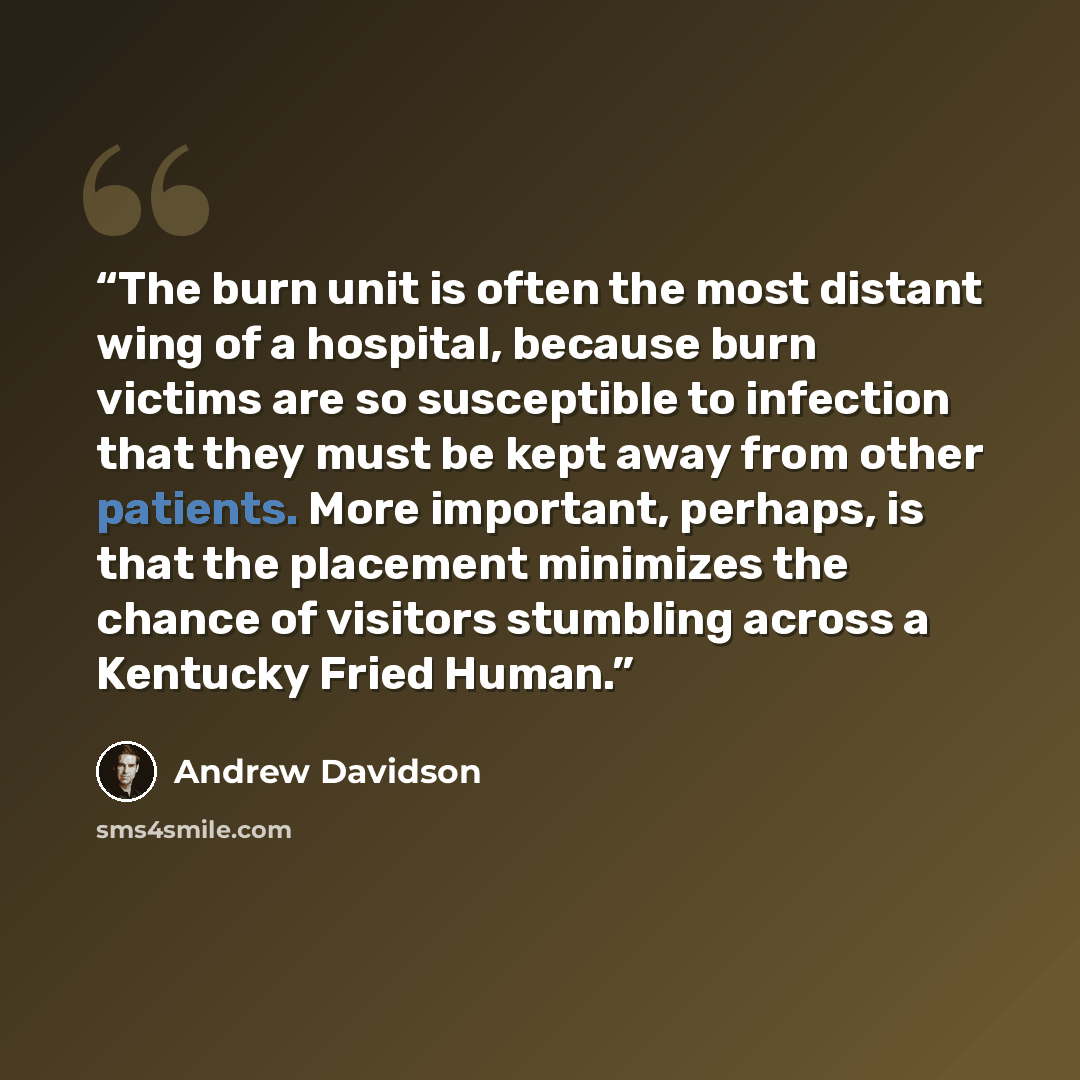 “The burn unit is often the most distant wing of a hospital, because burn victims are so susceptible to infection that they must be kept away from other patients. More important, perhaps, is that the placement minimizes the chance of visitors stumbling across a Kentucky Fried Human.” quote by Andrew Davidson
