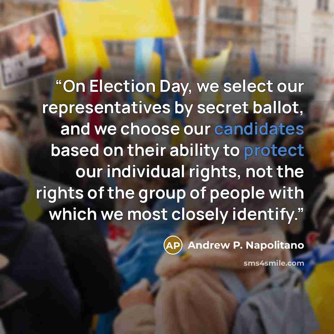 “On Election Day, we select our representatives by secret ballot, and we choose our candidates based on their ability to protect our individual rights, not the rights of the group of people with which we most closely identify.” quote by Andrew P. Napolitano