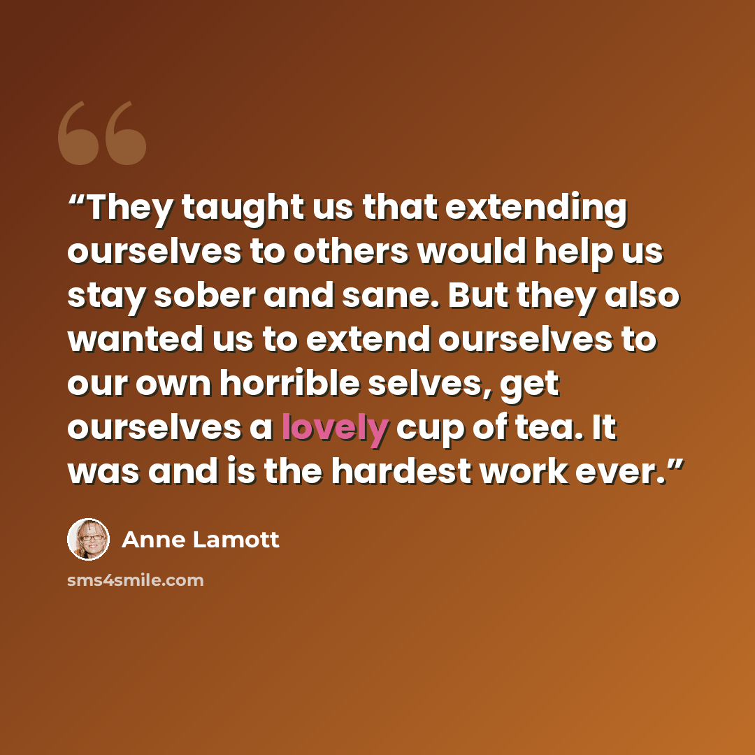 “They taught us that extending ourselves to others would help us stay sober and sane. But they also wanted us to extend ourselves to our own horrible selves, get ourselves a lovely cup of tea. It was and is the hardest work ever.” quote by Anne Lamott