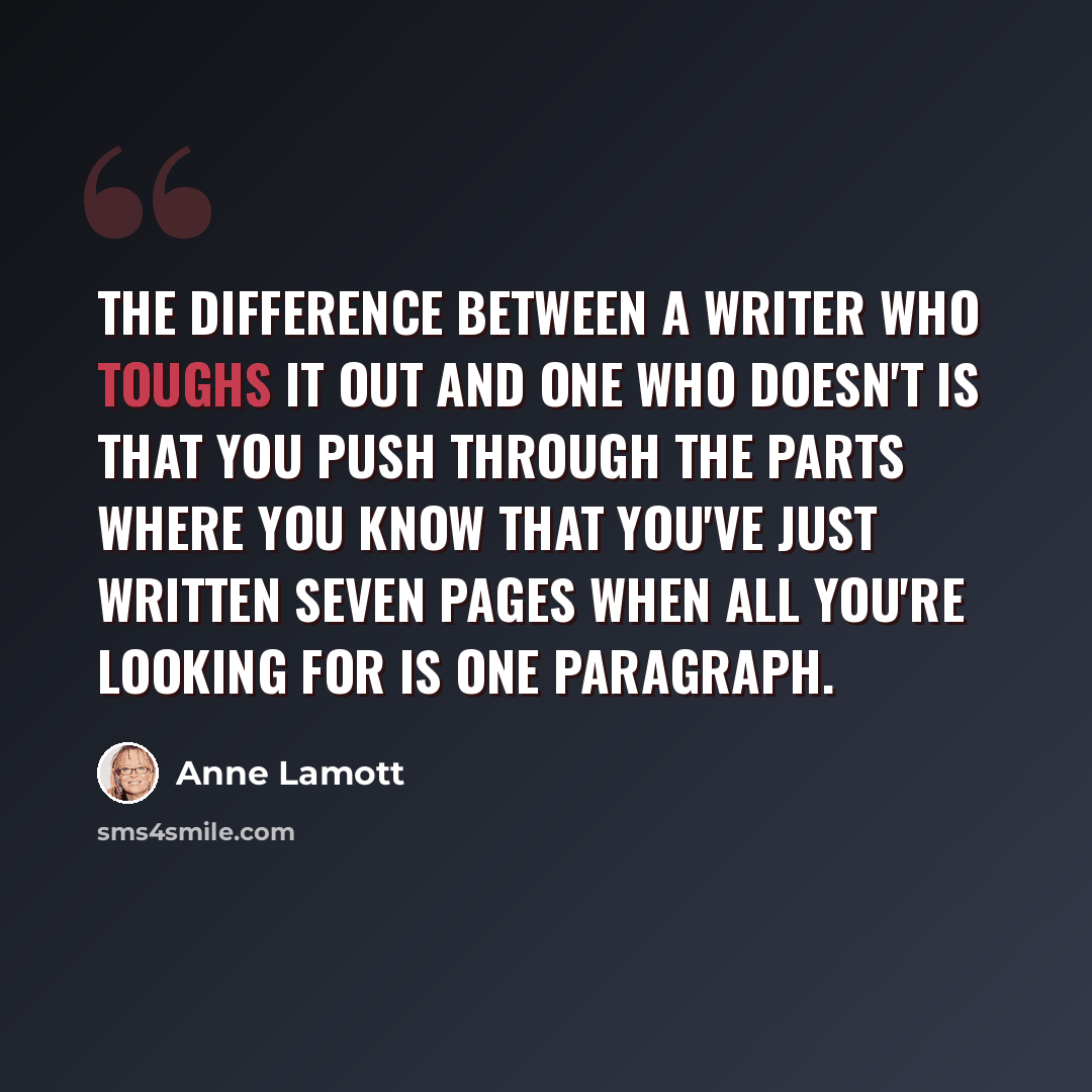 “The difference between a writer who toughs it out and one who doesn't is that you push through the parts where you know that you've just written seven pages when all you're looking for is one paragraph.” quote by Anne Lamott