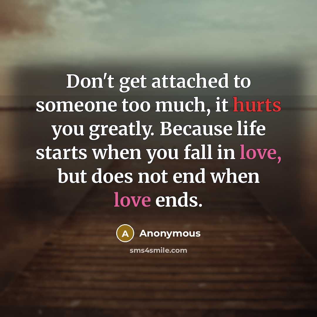 “Don't get attached to someone too much, it hurts you greatly. Because life starts when you fall in love, but does not end when love ends.” quote by Anonymous