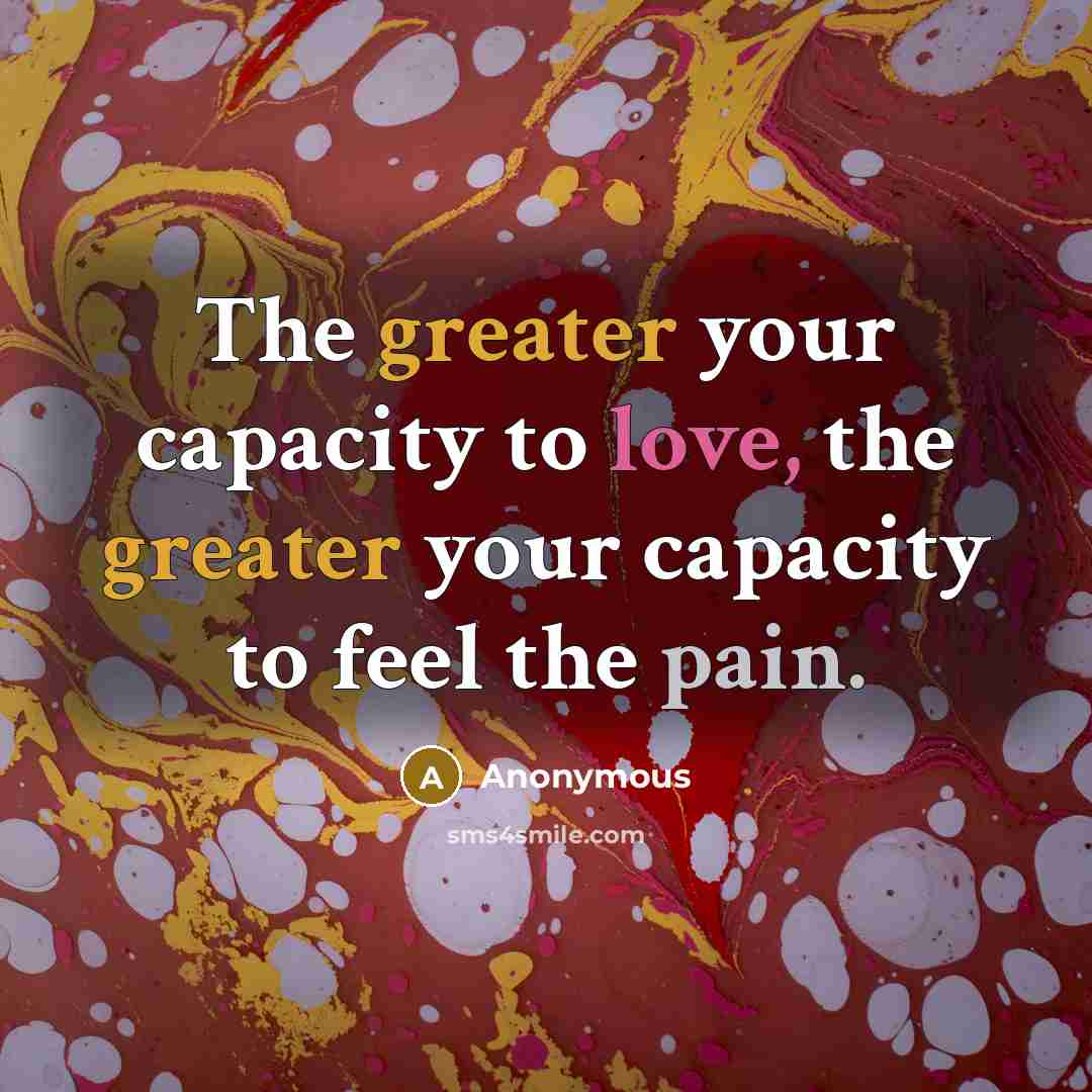 “The greater your capacity to love, the greater your capacity to feel the pain.” quote by Anonymous