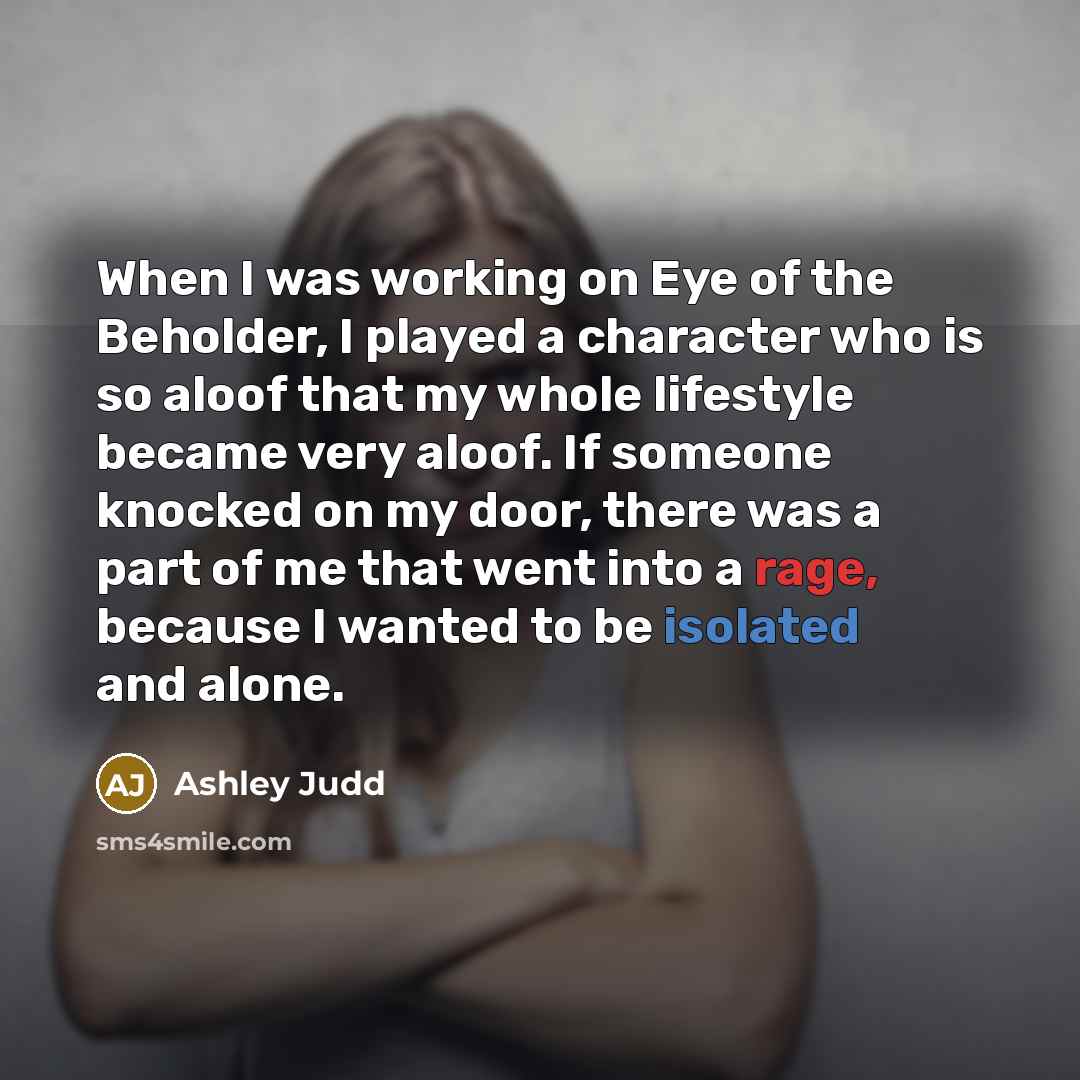 “When I was working on Eye of the Beholder, I played a character who is so aloof that my whole lifestyle became very aloof. If someone knocked on my door, there was a part of me that went into a rage, because I wanted to be isolated and alone.” quote by Ashley Judd