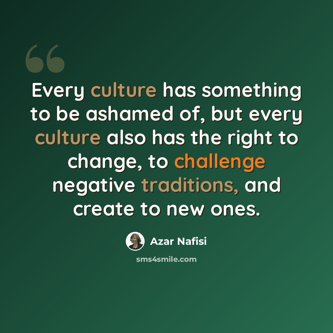 “Every culture has something to be ashamed of, but every culture also has the right to change, to challenge negative traditions, and create to new ones.” quote by Azar Nafisi