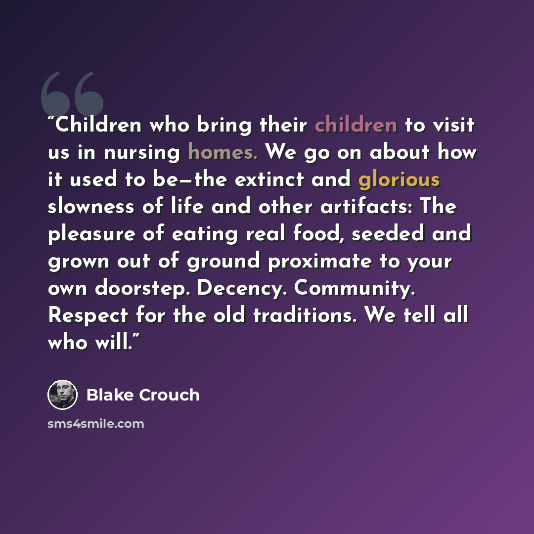 “Children who bring their children to visit us in nursing homes. We go on about how it used to be—the extinct and glorious slowness of life and other artifacts: The pleasure of eating real food, seeded and grown out of ground proximate to your own doorstep. Decency. Community. Respect for the old…” quote by Blake Crouch