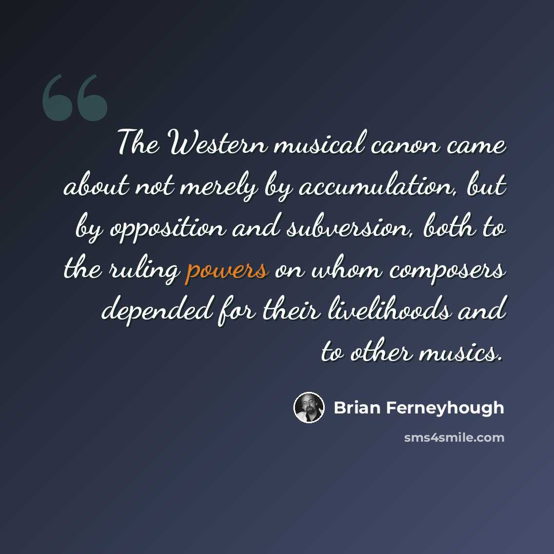 “The Western musical canon came about not merely by accumulation, but by opposition and subversion, both to the ruling powers on whom composers depended for their livelihoods and to other musics.” quote by Brian Ferneyhough