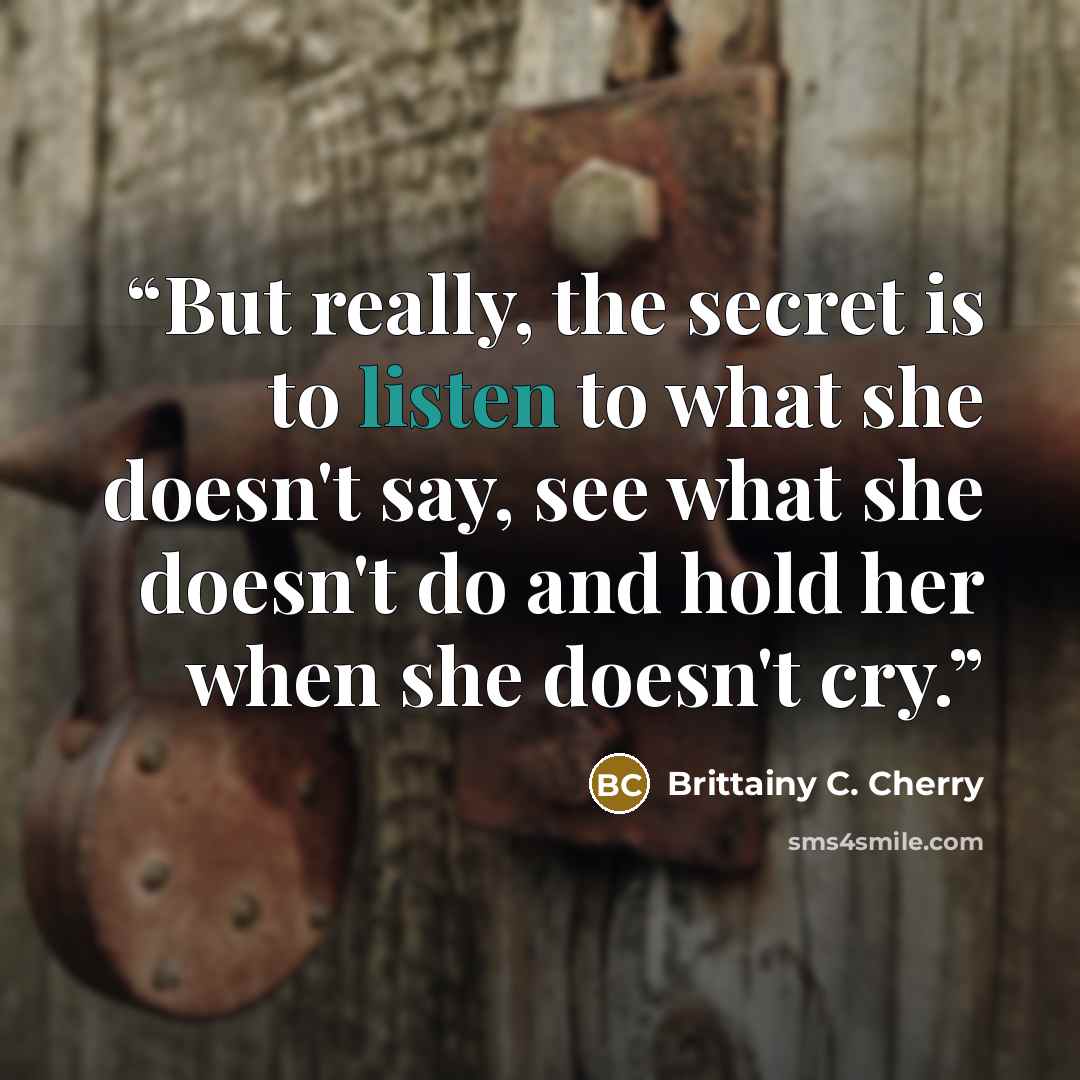 “But really, the secret is to listen to what she doesn't say, see what she doesn't do and hold her when she doesn't cry.” quote by Brittainy C. Cherry