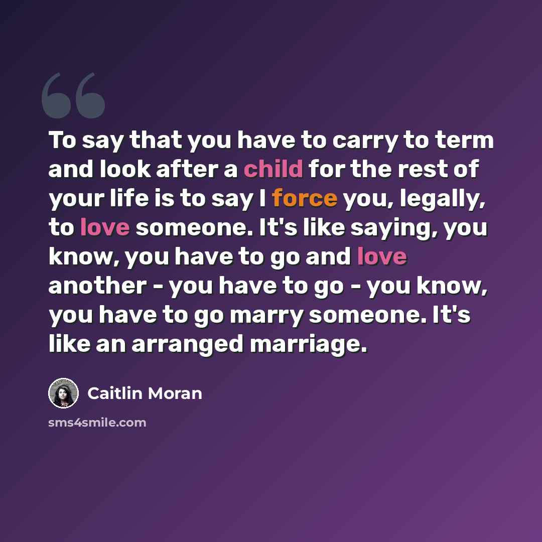 “To say that you have to carry to term and look after a child for the rest of your life is to say I force you, legally, to love someone. It's like saying, you know, you have to go and love another - you have to go - you know, you have to go marry someone. It's like an arranged marriage.” quote by Caitlin Moran