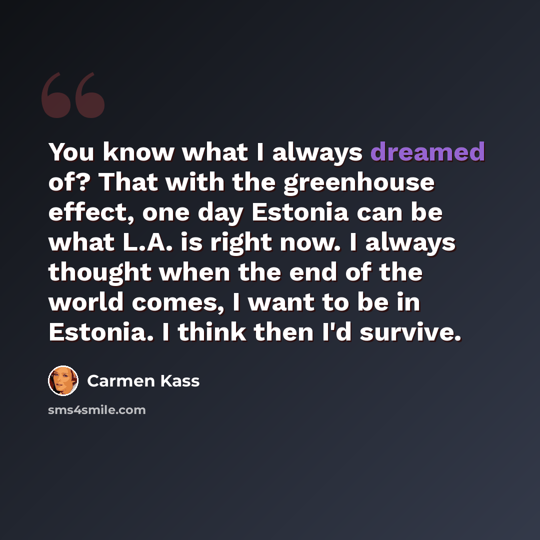 “You know what I always dreamed of? That with the greenhouse effect, one day Estonia can be what L.A. is right now. I always thought when the end of the world comes, I want to be in Estonia. I think then I'd survive.” quote by Carmen Kass