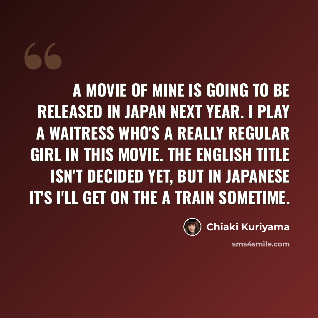 “A movie of mine is going to be released in Japan next year. I play a waitress who's a really regular girl in this movie. The English title isn't decided yet, but in Japanese it's I'll Get on the A Train Sometime.” quote by Chiaki Kuriyama