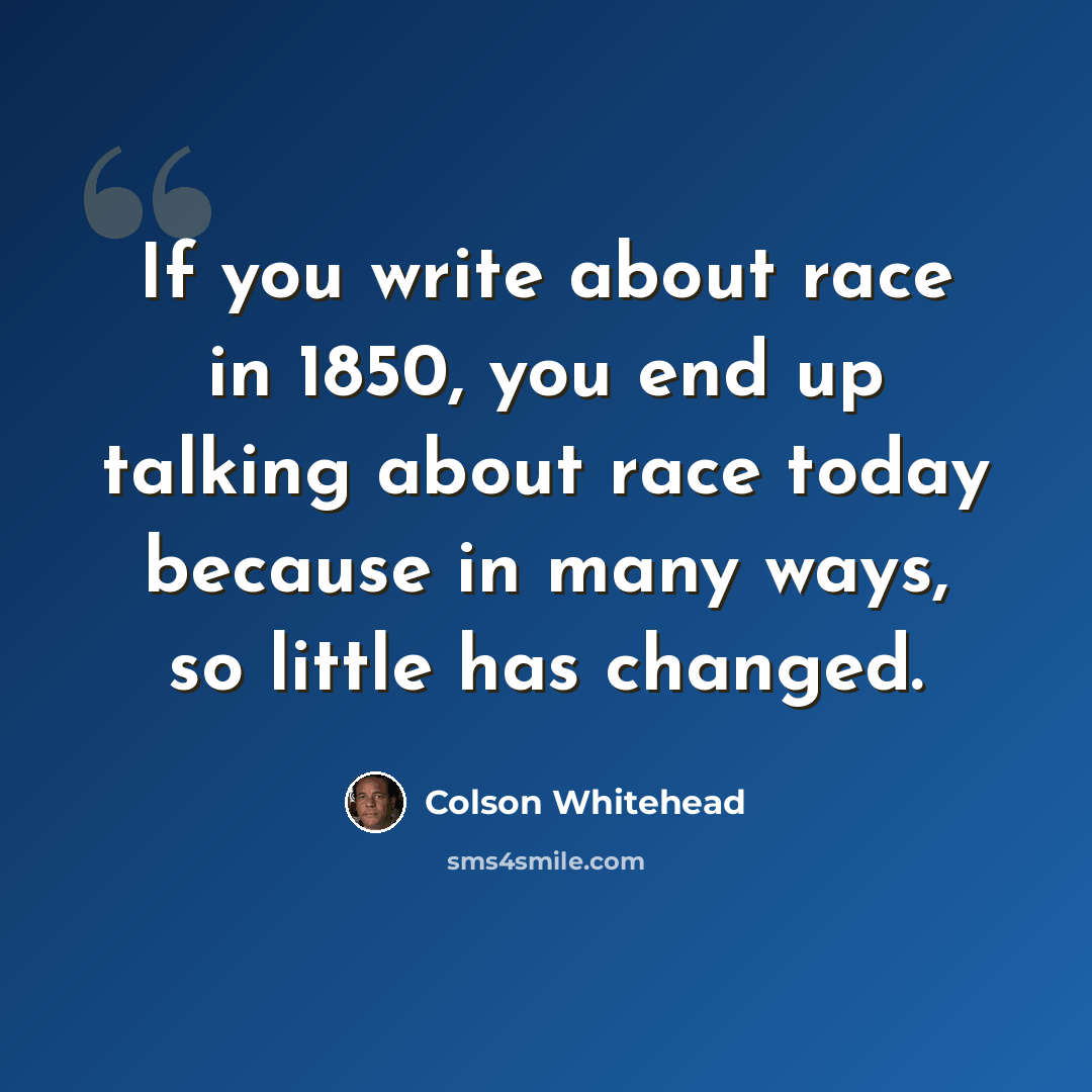 “If you write about race in 1850, you end up talking about race today because in many ways, so little has changed.” quote by Colson Whitehead