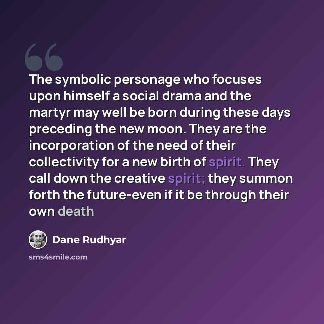 “The symbolic personage who focuses upon himself a social drama and the martyr may well be born during these days preceding the new moon. They are the incorporation of the need of their collectivity for a new birth of spirit. They call down the creative spirit; they summon forth the future-even if…” quote by Dane Rudhyar