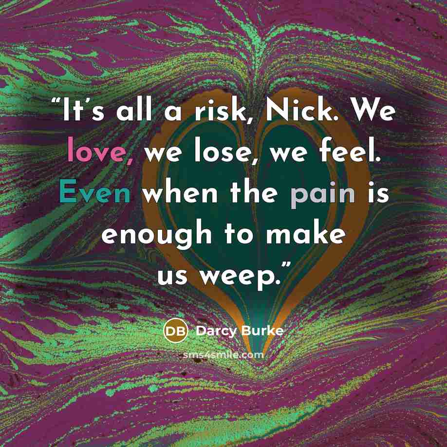 “It’s all a risk, Nick. We love, we lose, we feel. Even when the pain is enough to make us weep.” quote by Darcy Burke