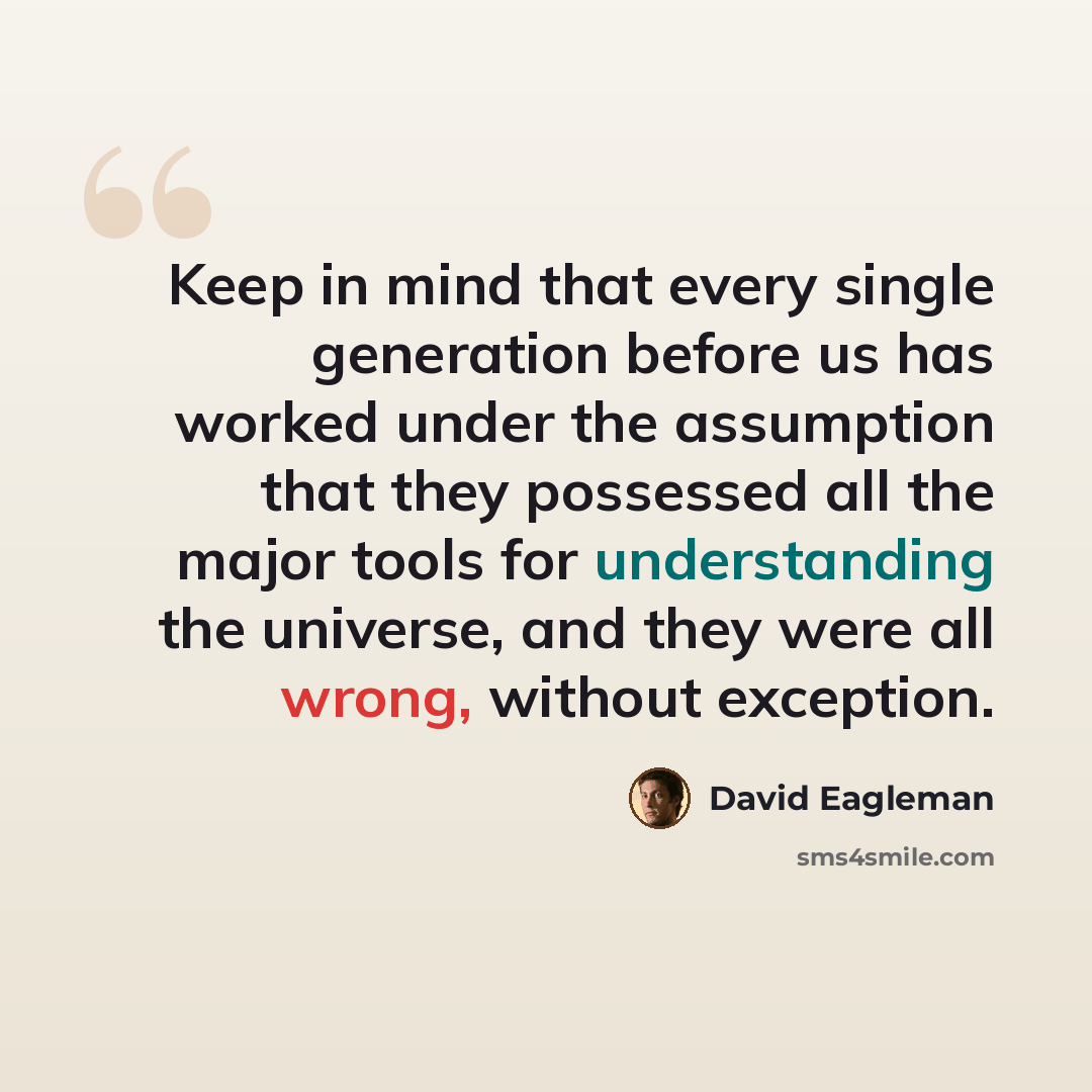 “Keep in mind that every single generation before us has worked under the assumption that they possessed all the major tools for understanding the universe, and they were all wrong, without exception.” quote by David Eagleman