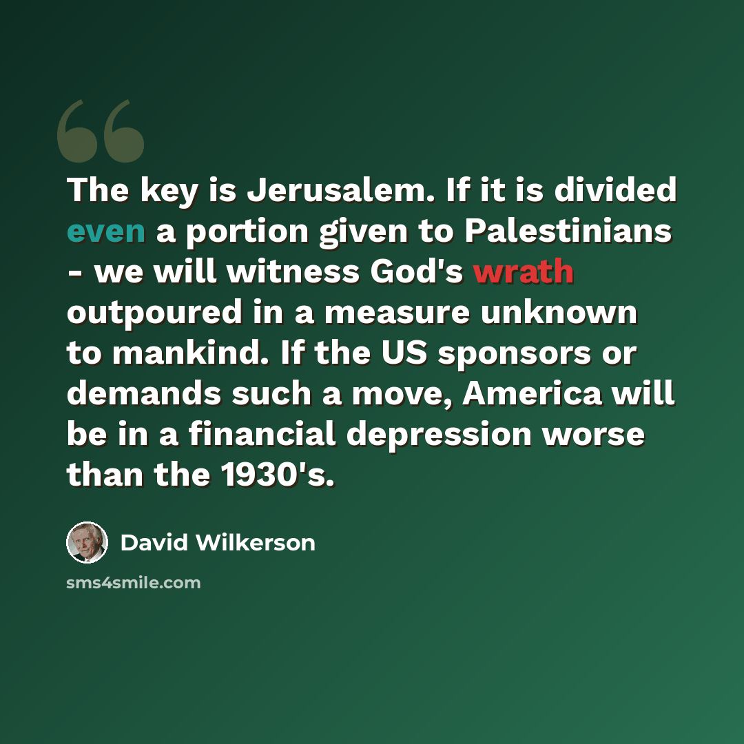 “The key is Jerusalem. If it is divided even a portion given to Palestinians - we will witness God's wrath outpoured in a measure unknown to mankind. If the US sponsors or demands such a move, America will be in a financial depression worse than the 1930's.” quote by David Wilkerson