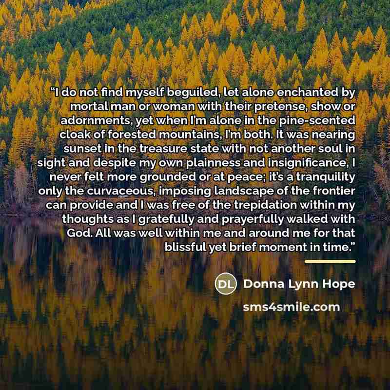 “I do not find myself beguiled, let alone enchanted by mortal man or woman with their pretense, show or adornments, yet when I’m alone in the pine-scented cloak of forested mountains, I’m both. It was nearing sunset in the treasure state with not another soul in sight and despite my own plainness…” quote by Donna Lynn Hope