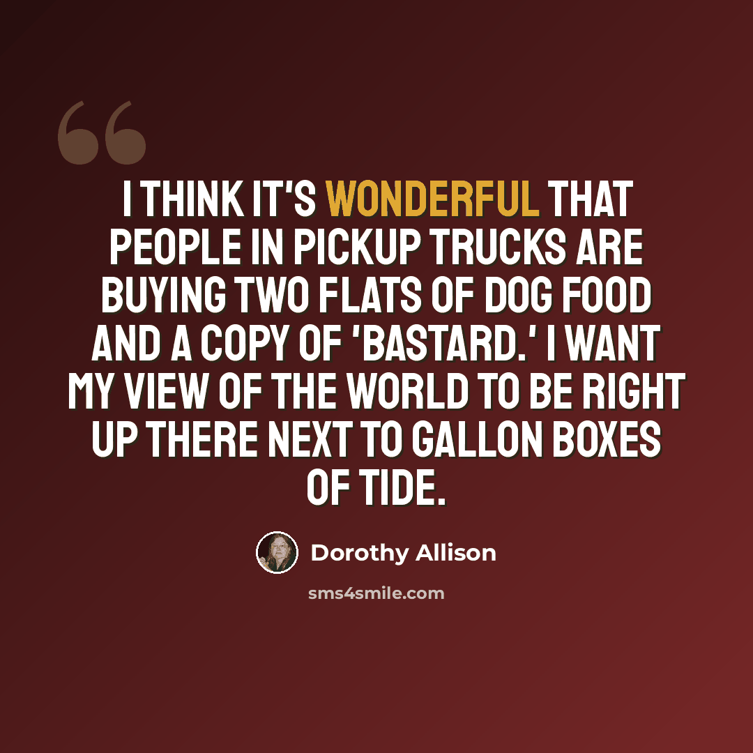 “I think it's wonderful that people in pickup trucks are buying two flats of dog food and a copy of 'Bastard.' I want my view of the world to be right up there next to gallon boxes of Tide.” quote by Dorothy Allison