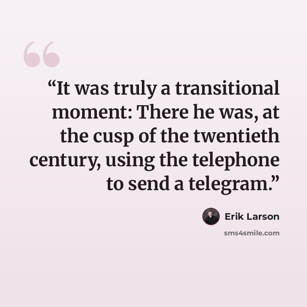 “It was truly a transitional moment: There he was, at the cusp of the twentieth century, using the telephone to send a telegram.” quote by Erik Larson