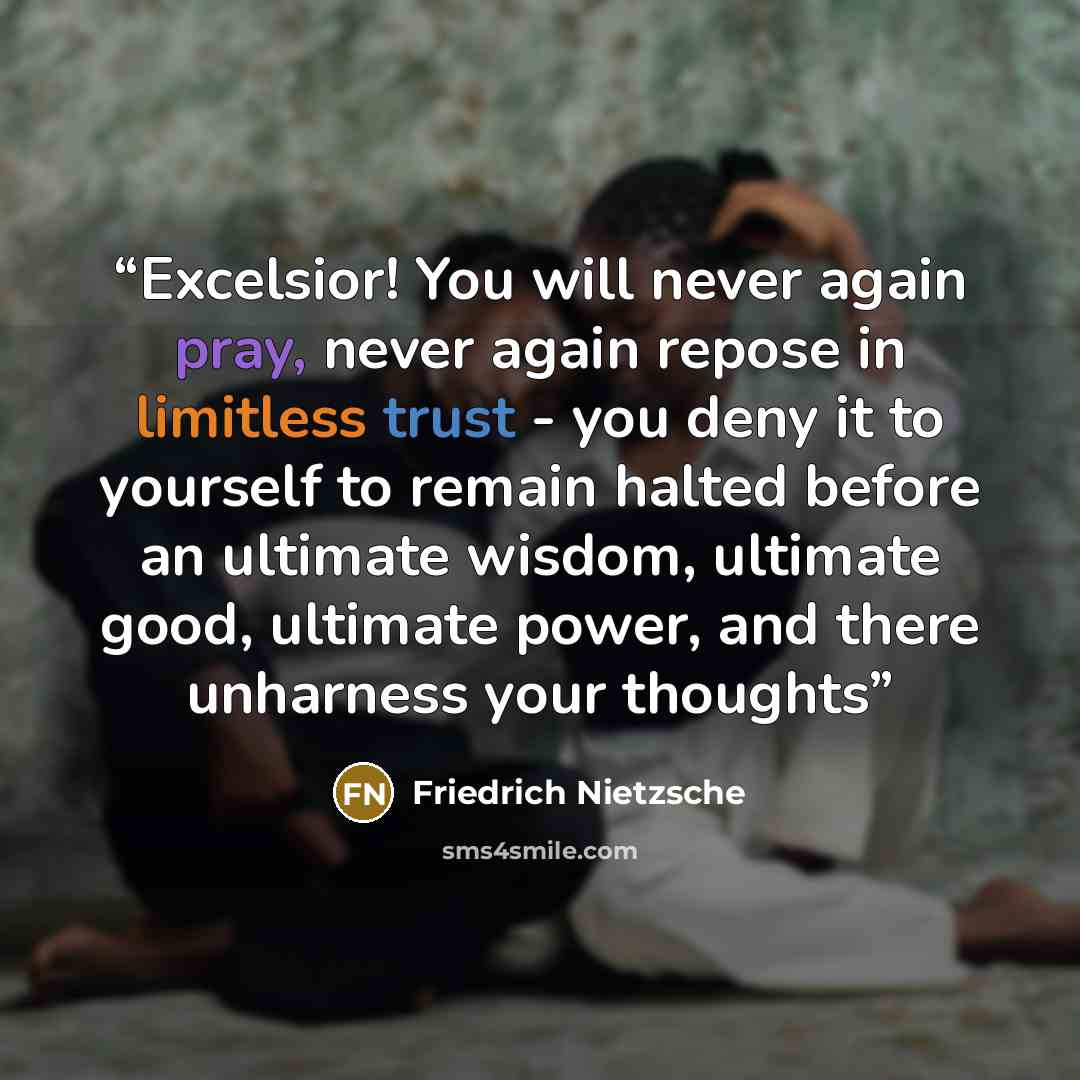 “Excelsior! You will never again pray, never again repose in limitless trust - you deny it to yourself to remain halted before an ultimate wisdom, ultimate good, ultimate power, and there unharness your thoughts” quote by Friedrich Nietzsche