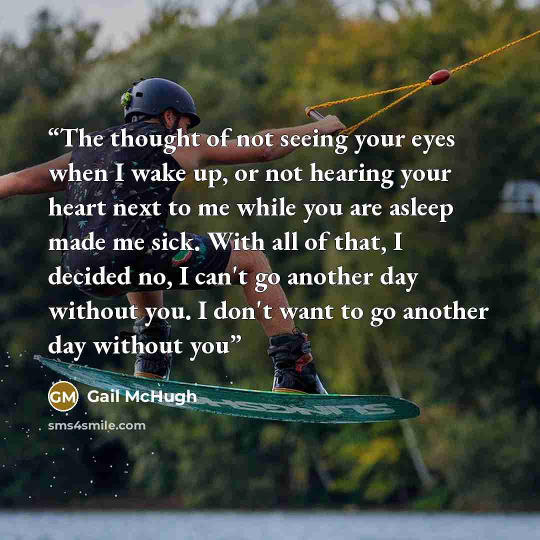 “The thought of not seeing your eyes when I wake up, or not hearing your heart next to me while you are asleep made me sick. With all of that, I decided no, I can't go another day without you. I don't want to go another day without you” quote by Gail McHugh