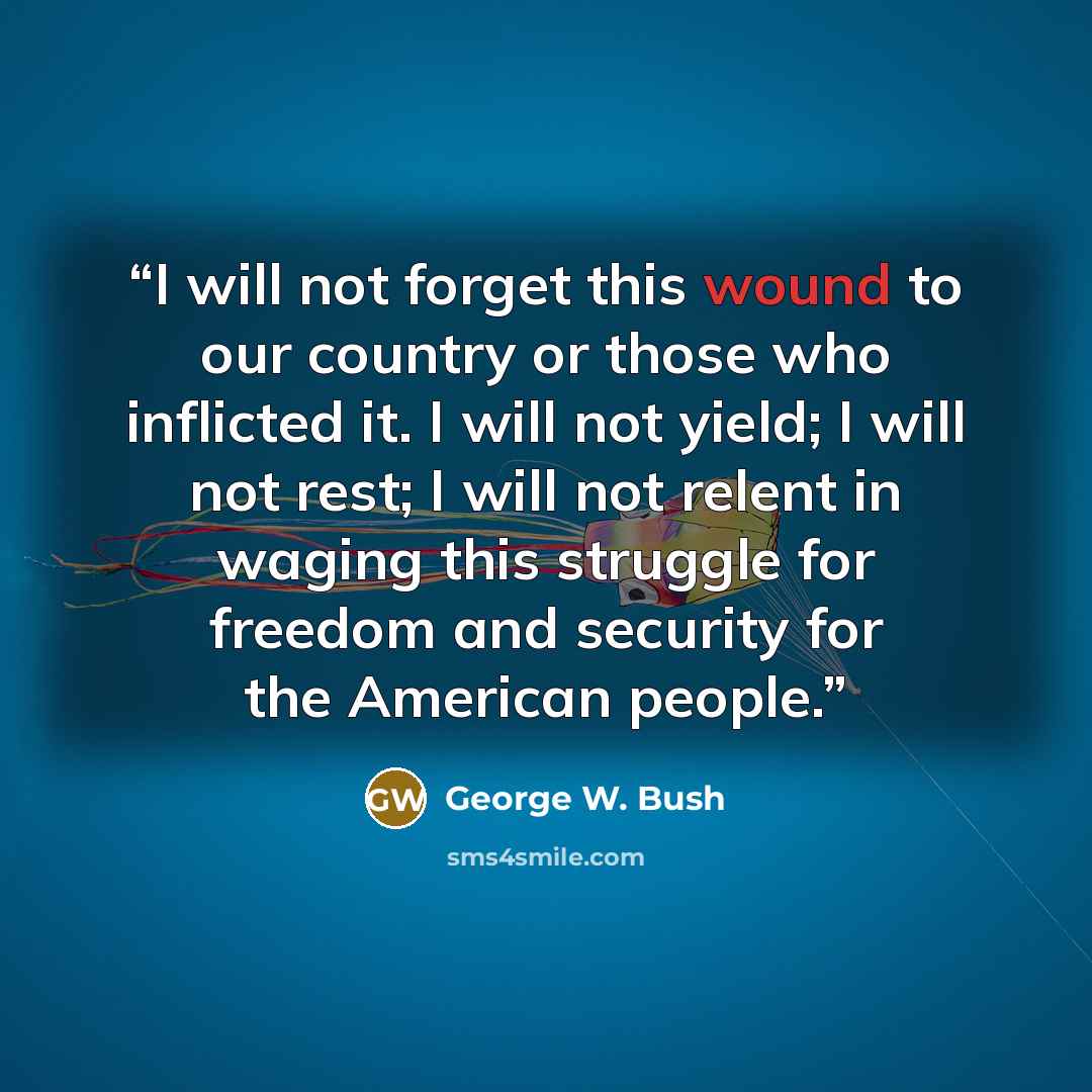 “I will not forget this wound to our country or those who inflicted it. I will not yield; I will not rest; I will not relent in waging this struggle for freedom and security for the American people.” quote by George W. Bush