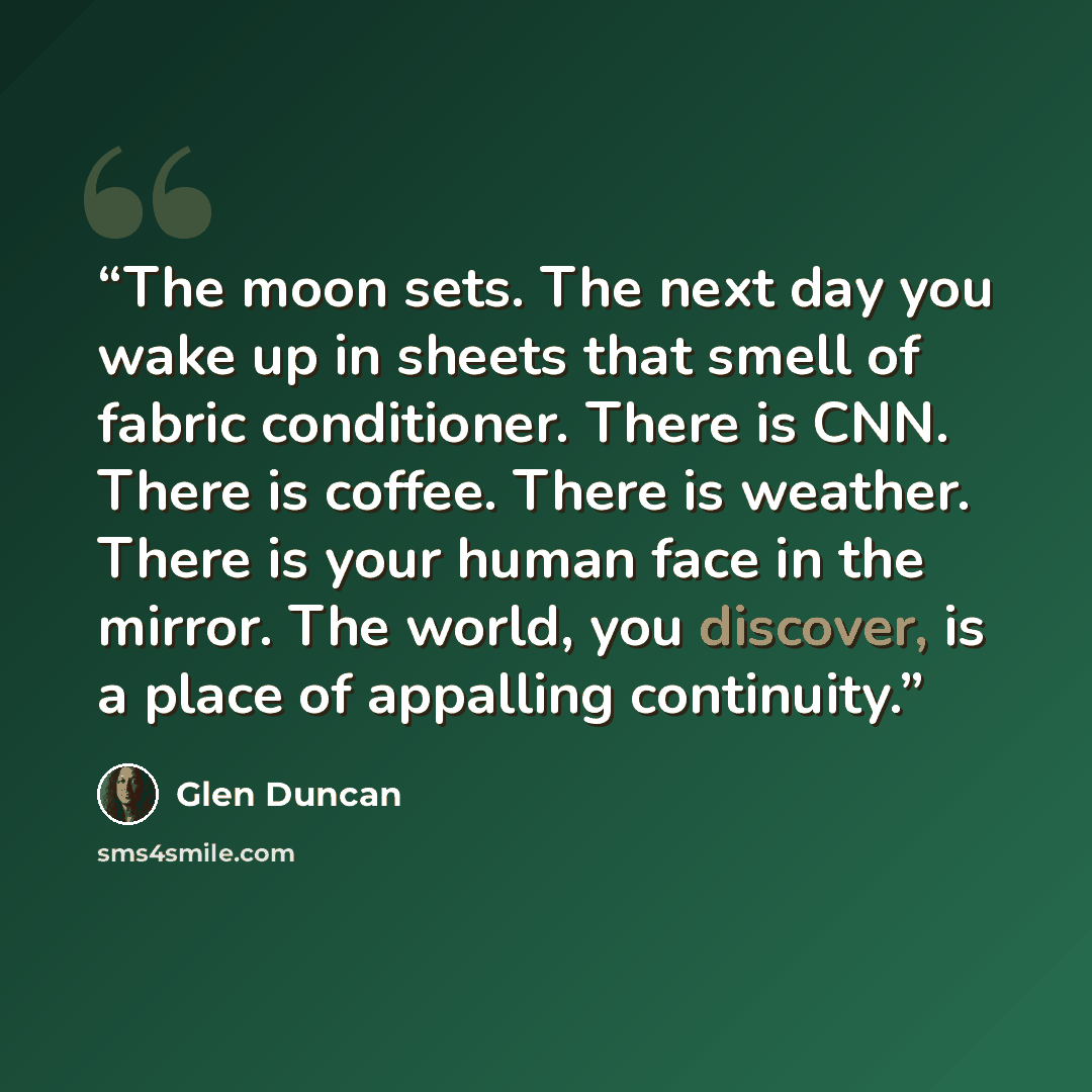 “The moon sets. The next day you wake up in sheets that smell of fabric conditioner. There is CNN. There is coffee. There is weather. There is your human face in the mirror. The world, you discover, is a place of appalling continuity.” quote by Glen Duncan