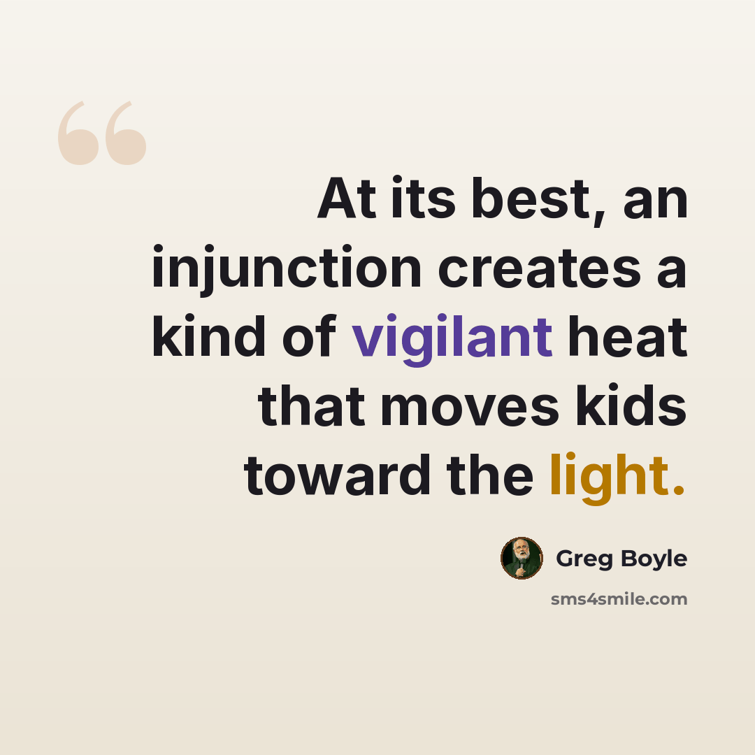 “At its best, an injunction creates a kind of vigilant heat that moves kids toward the light.” quote by Greg Boyle