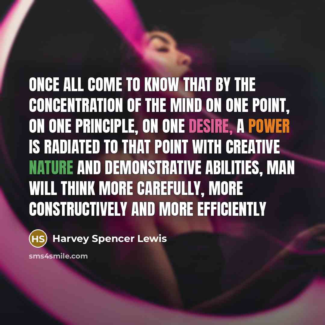 “Once all come to know that by the concentration of the mind on one point, on one principle, on one desire, a power is radiated to that point with creative nature and demonstrative abilities, man will think more carefully, more constructively and more efficiently” quote by Harvey Spencer Lewis