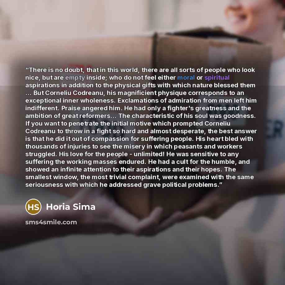 “There is no doubt, that in this world, there are all sorts of people who look nice, but are empty inside; who do not feel either moral or spiritual aspirations in addition to the physical gifts with which nature blessed them ... But Corneliu Codreanu, his magnificient physique corresponds to an…” quote by Horia Sima