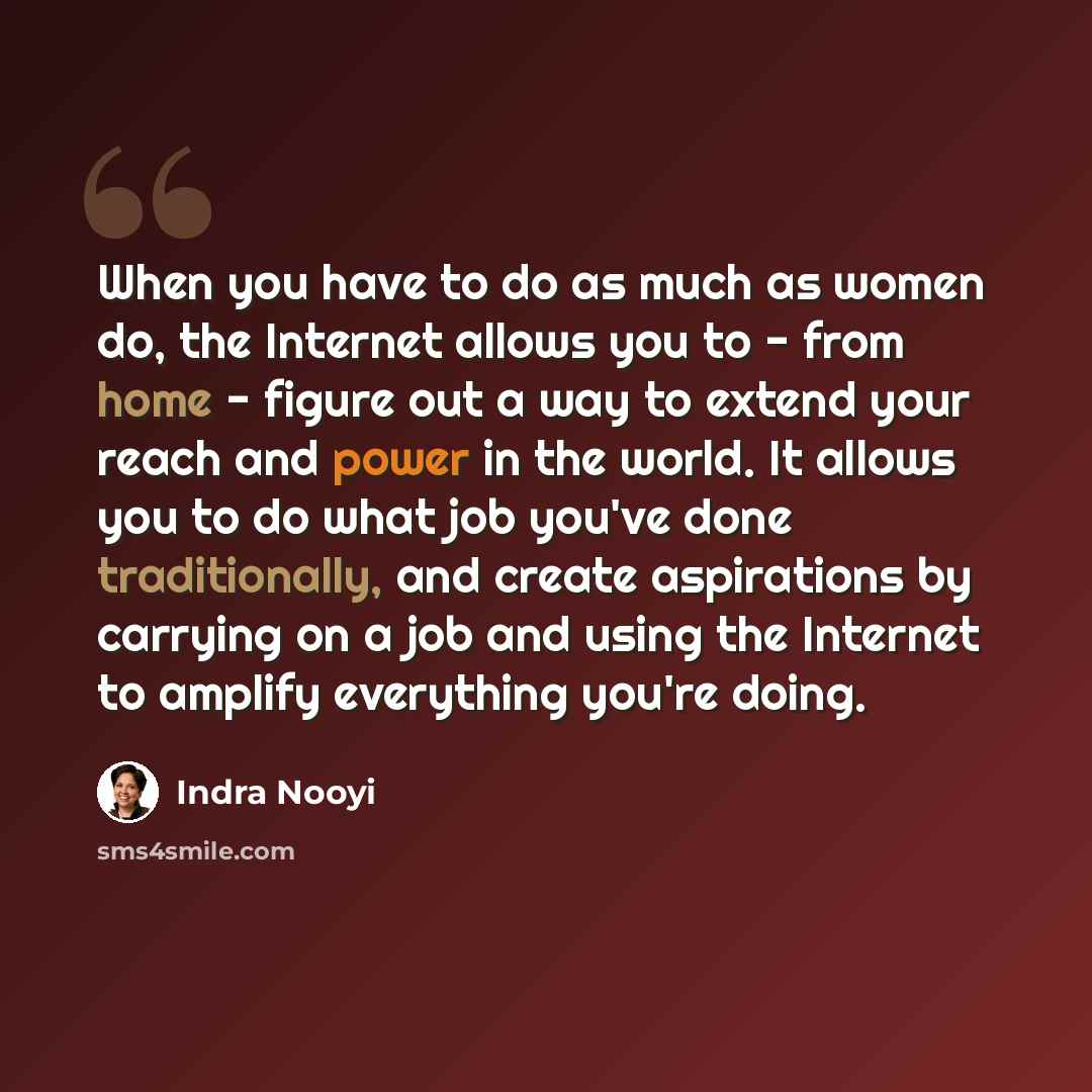 “When you have to do as much as women do, the Internet allows you to - from home - figure out a way to extend your reach and power in the world. It allows you to do what job you've done traditionally, and create aspirations by carrying on a job and using the Internet to amplify everything you're…” quote by Indra Nooyi