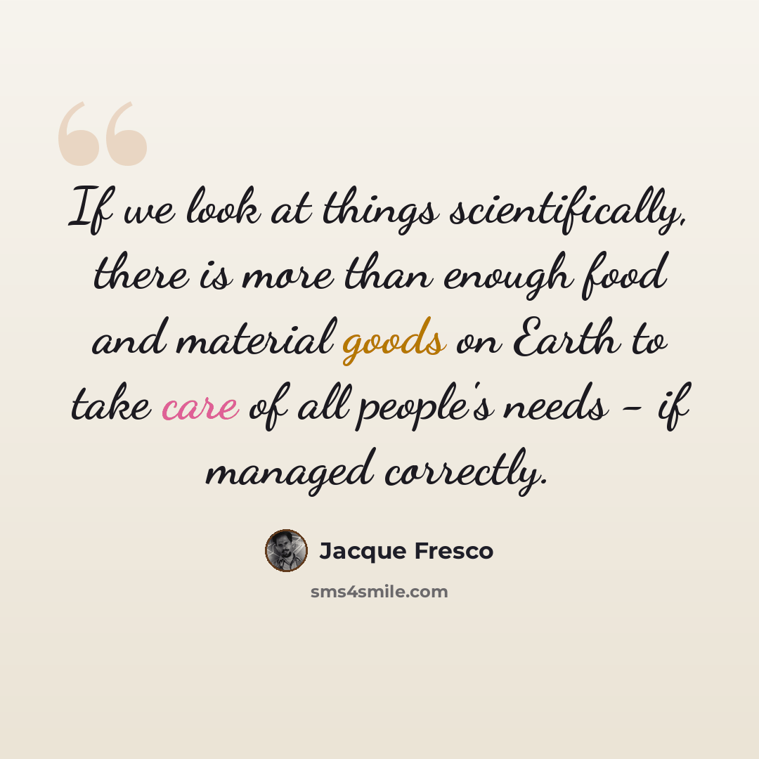 “If we look at things scientifically, there is more than enough food and material goods on Earth to take care of all people's needs - if managed correctly.” quote by Jacque Fresco
