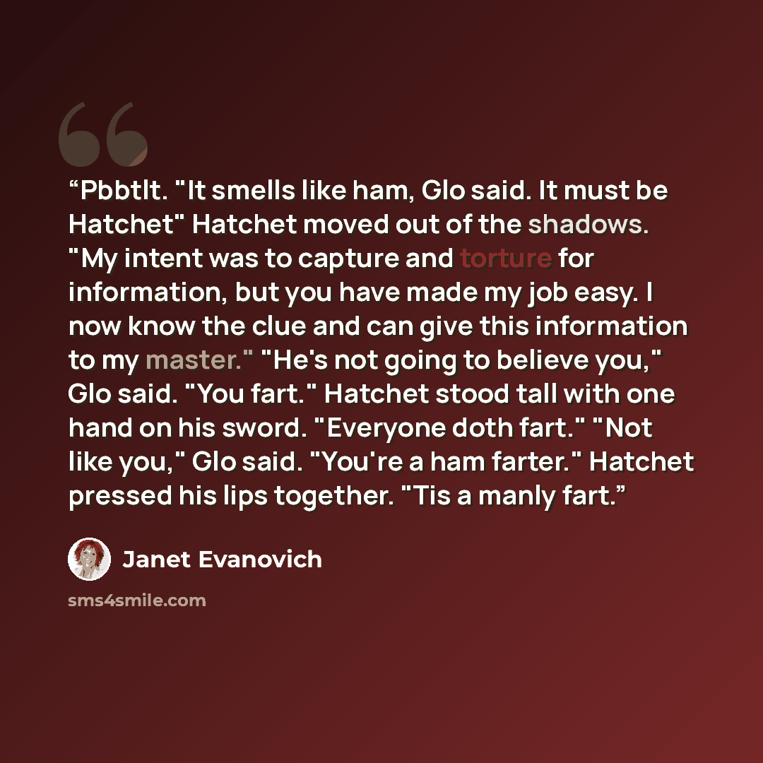 “Pbbtlt. "It smells like ham, Glo said. It must be Hatchet" Hatchet moved out of the shadows. "My intent was to capture and torture for information, but you have made my job easy. I now know the clue and can give this information to my master." "He's not going to believe you," Glo said. "You fart."…” quote by Janet Evanovich