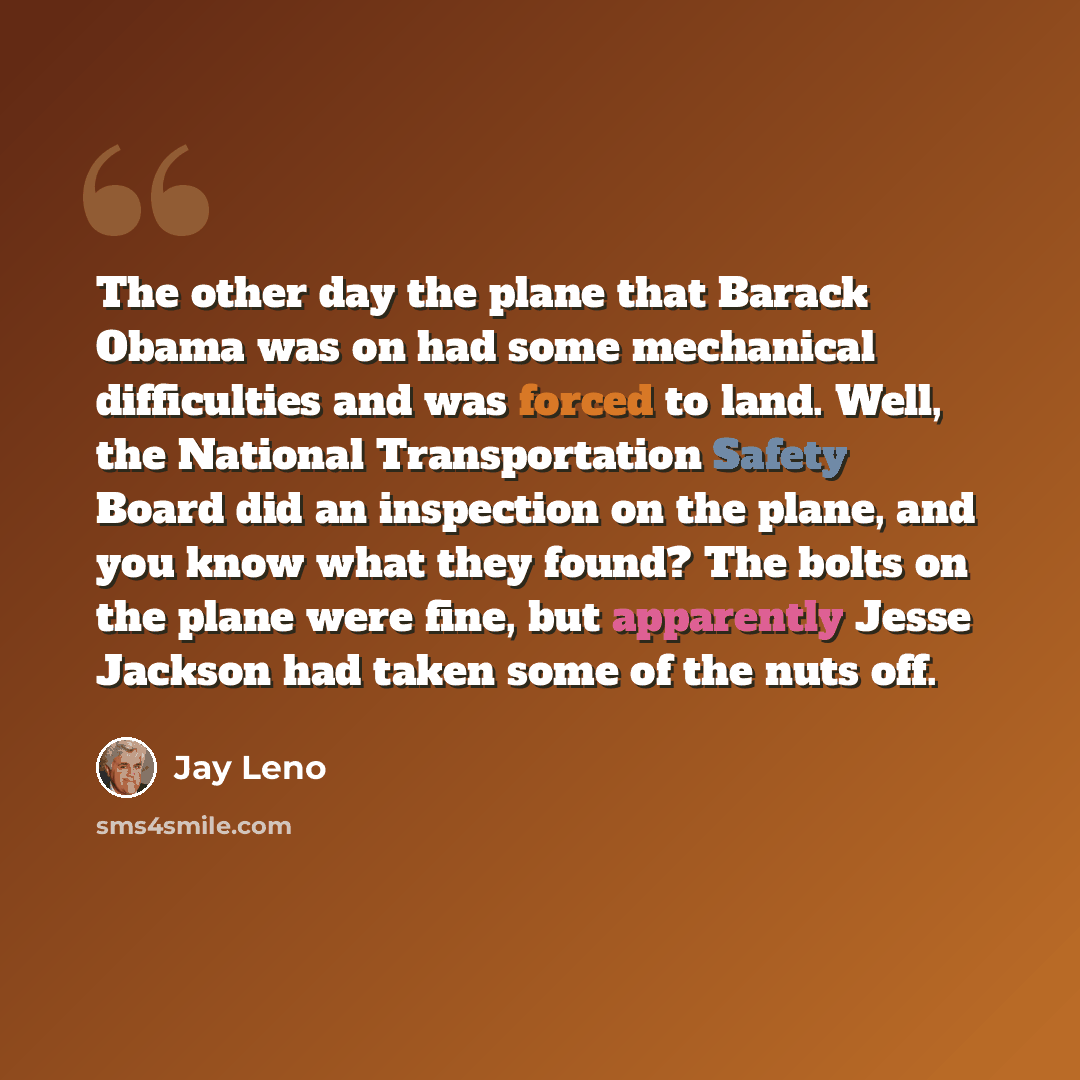 “The other day the plane that Barack Obama was on had some mechanical difficulties and was forced to land. Well, the National Transportation Safety Board did an inspection on the plane, and you know what they found? The bolts on the plane were fine, but apparently Jesse Jackson had taken some of…” quote by Jay Leno