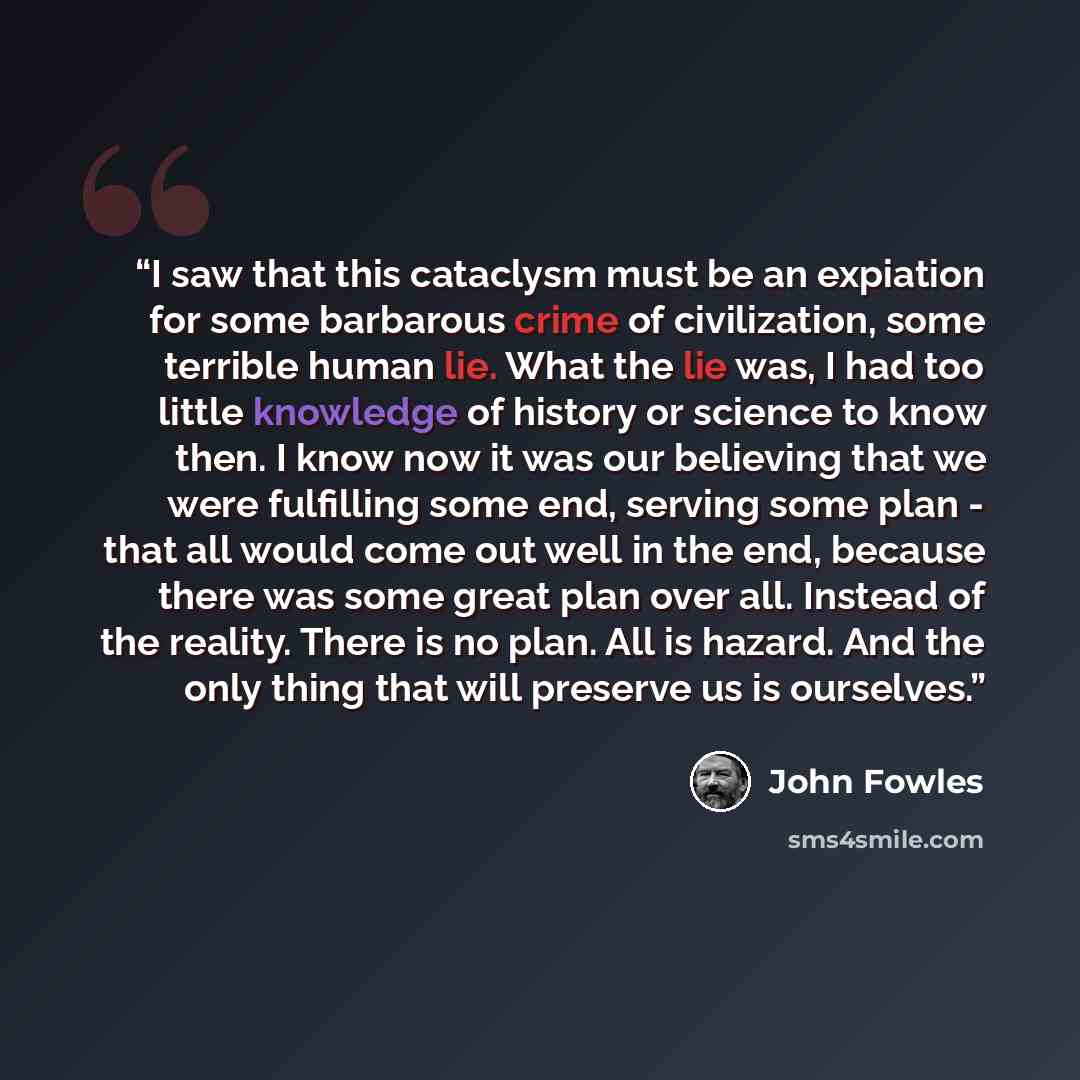 “I saw that this cataclysm must be an expiation for some barbarous crime of civilization, some terrible human lie. What the lie was, I had too little knowledge of history or science to know then. I know now it was our believing that we were fulfilling some end, serving some plan - that all would…” quote by John Fowles
