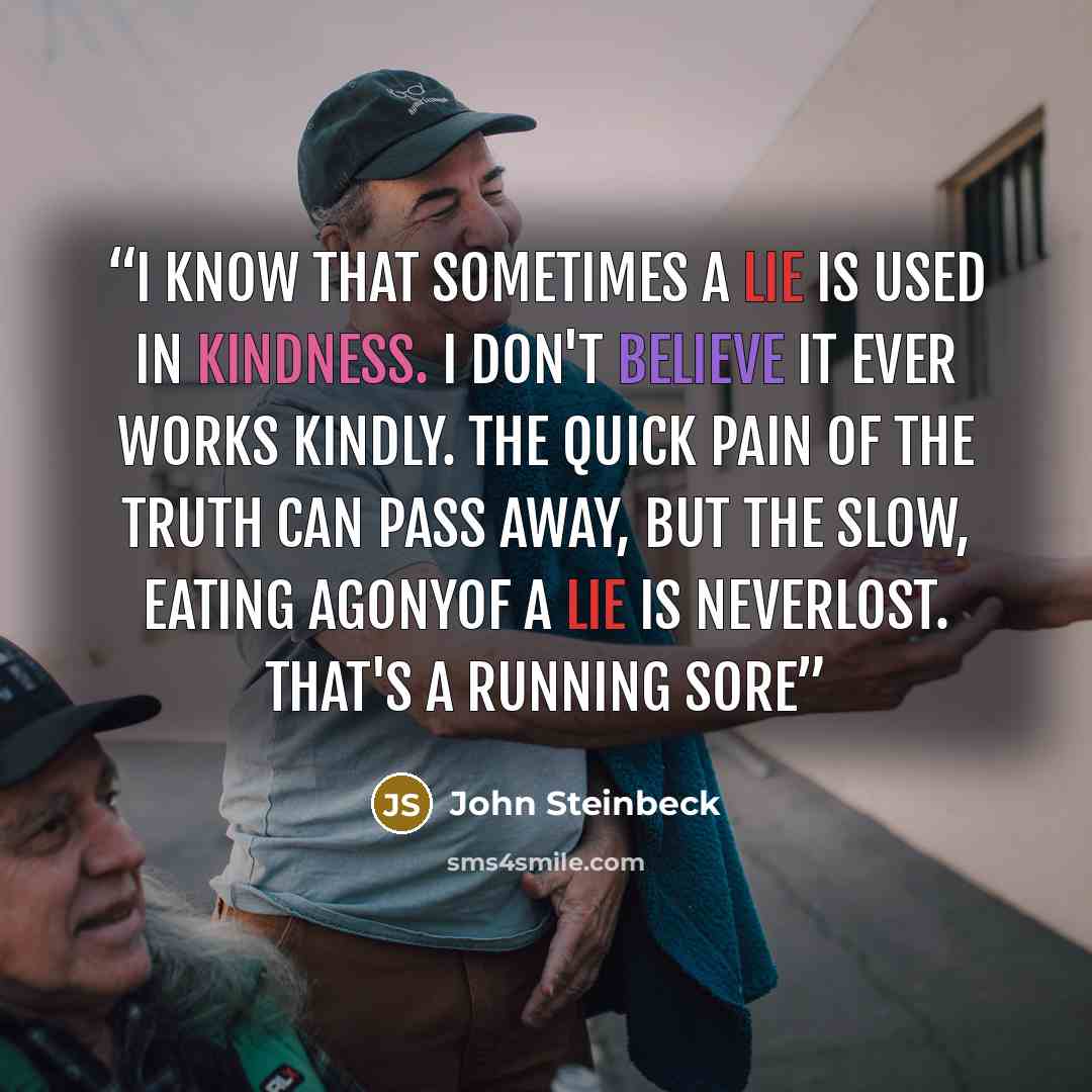 “I know that sometimes a lie is used in kindness. I don't believe it ever works kindly. The quick pain of the truth can pass away, but the slow, eating agonyof a lie is neverlost. That's a running sore” quote by John Steinbeck