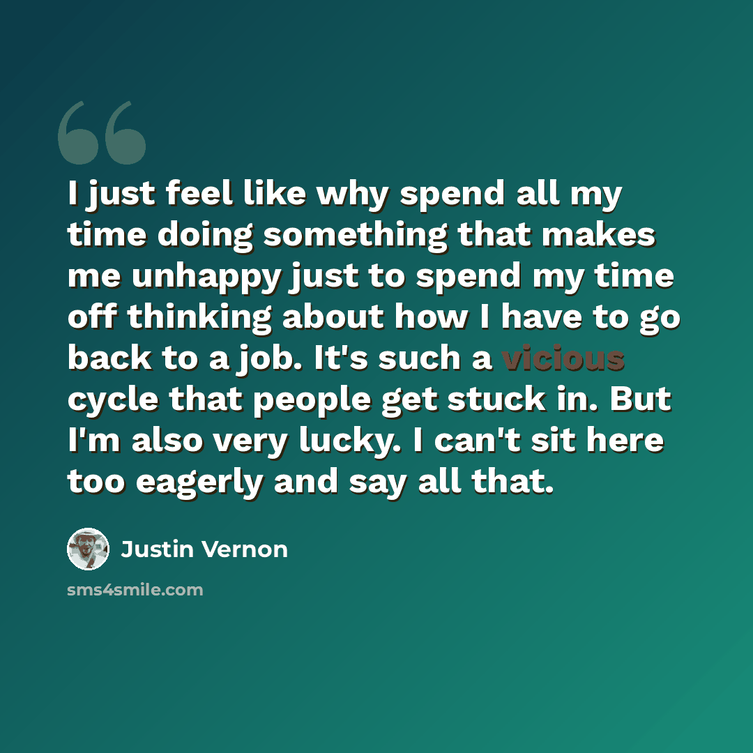 “I just feel like why spend all my time doing something that makes me unhappy just to spend my time off thinking about how I have to go back to a job. It's such a vicious cycle that people get stuck in. But I'm also very lucky. I can't sit here too eagerly and say all that.” quote by Justin Vernon