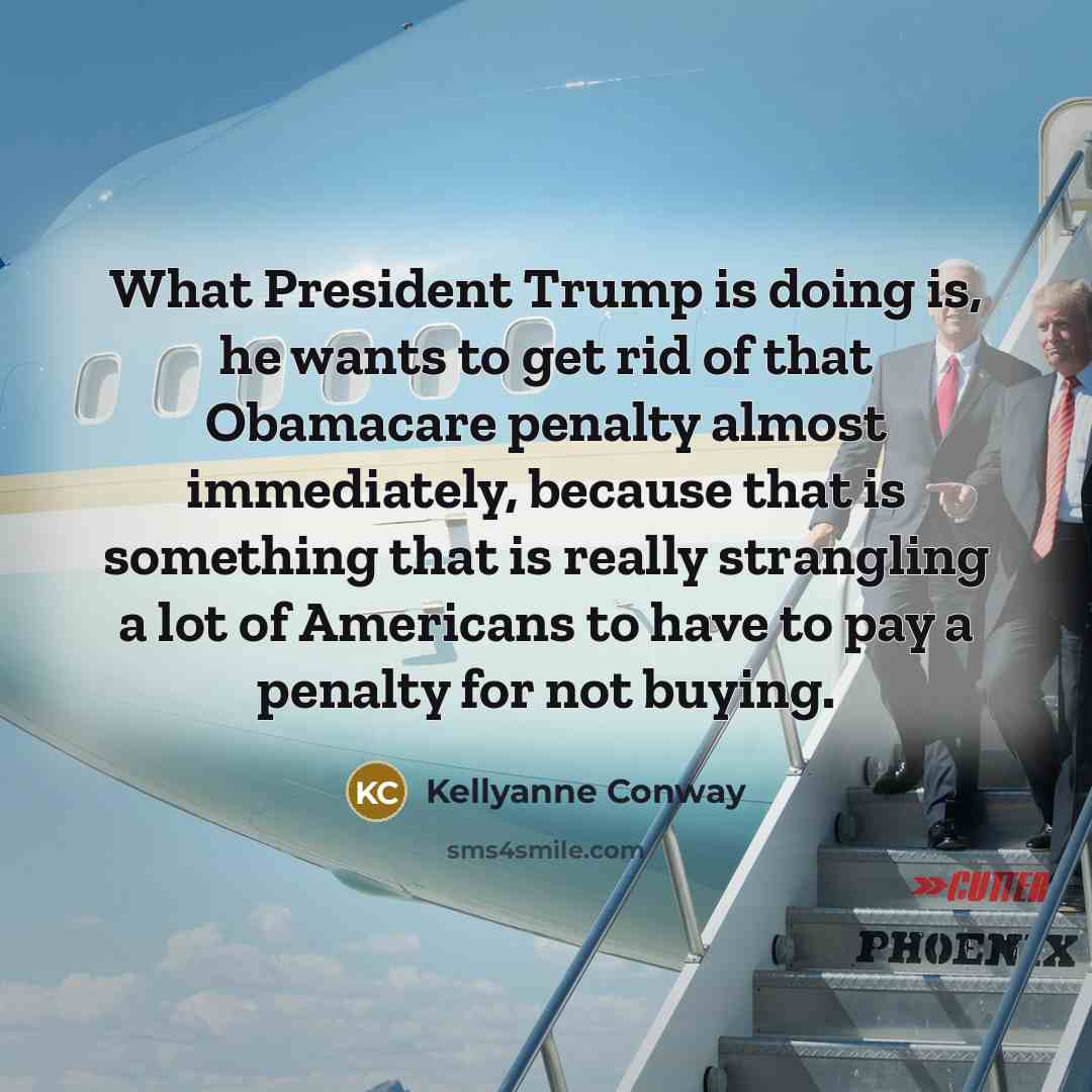 “What President Trump is doing is, he wants to get rid of that Obamacare penalty almost immediately, because that is something that is really strangling a lot of Americans to have to pay a penalty for not buying.” quote by Kellyanne Conway