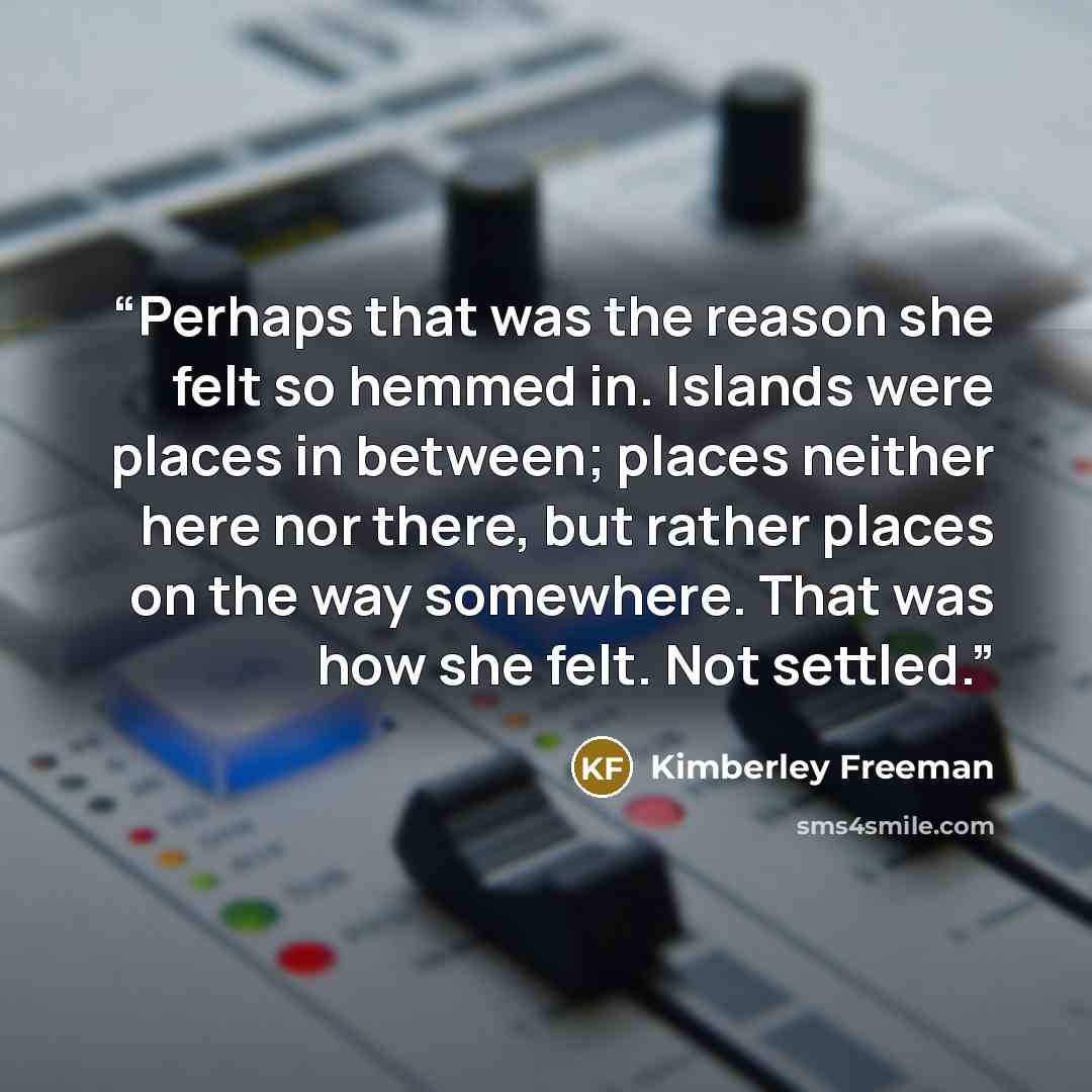 “Perhaps that was the reason she felt so hemmed in. Islands were places in between; places neither here nor there, but rather places on the way somewhere. That was how she felt. Not settled.” quote by Kimberley Freeman